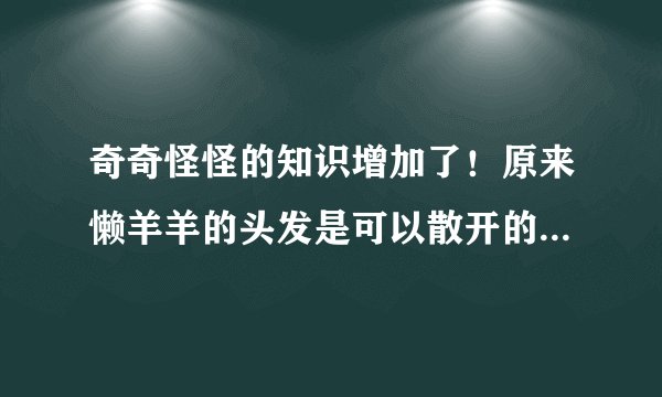 奇奇怪怪的知识增加了！原来懒羊羊的头发是可以散开的，太可爱了