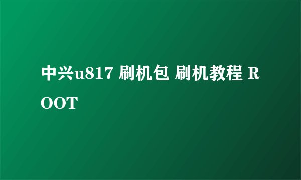 中兴u817 刷机包 刷机教程 ROOT