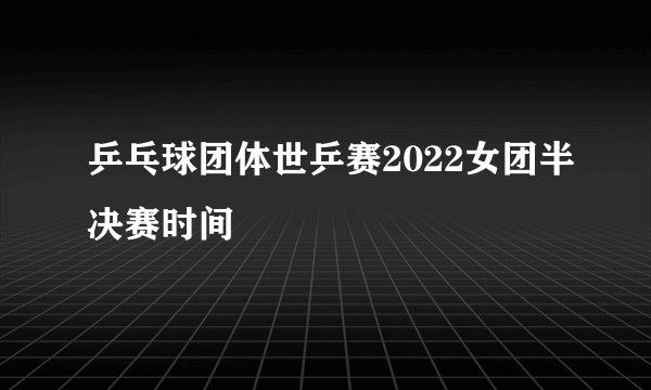 乒乓球团体世乒赛2022女团半决赛时间