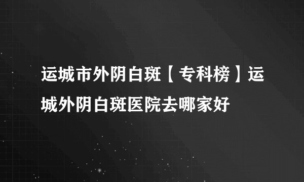 运城市外阴白斑【专科榜】运城外阴白斑医院去哪家好