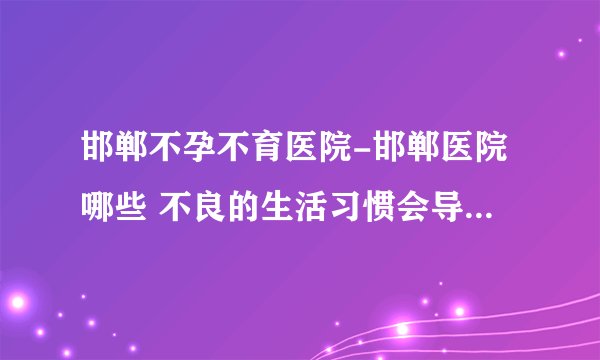邯郸不孕不育医院-邯郸医院哪些 不良的生活习惯会导致男性不育？