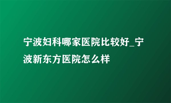 宁波妇科哪家医院比较好_宁波新东方医院怎么样