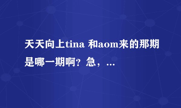天天向上tina 和aom来的那期是哪一期啊？急，，，，急，，，，