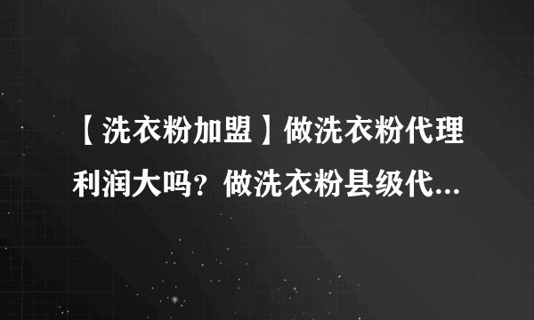 【洗衣粉加盟】做洗衣粉代理利润大吗？做洗衣粉县级代理利润大概有多少？