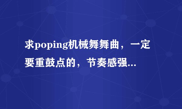 求poping机械舞舞曲，一定要重鼓点的，节奏感强，先验音乐，在给最佳答案，积分都给你们。。