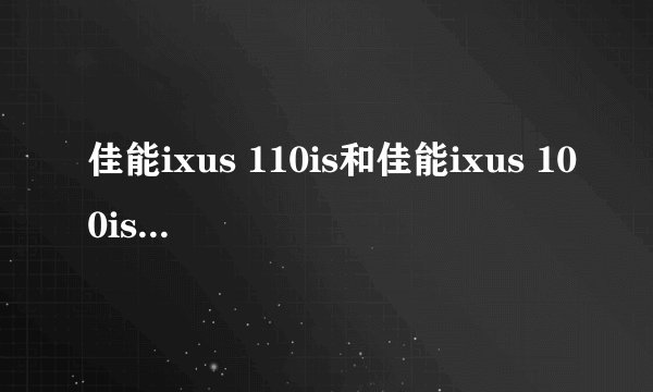 佳能ixus 110is和佳能ixus 100is哪个比较好，请具体说说看，谢谢啦。