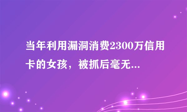 当年利用漏洞消费2300万信用卡的女孩，被抓后毫无偿还能力，现状如何？