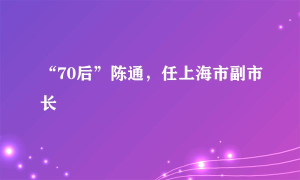“70后”陈通，任上海市副市长
