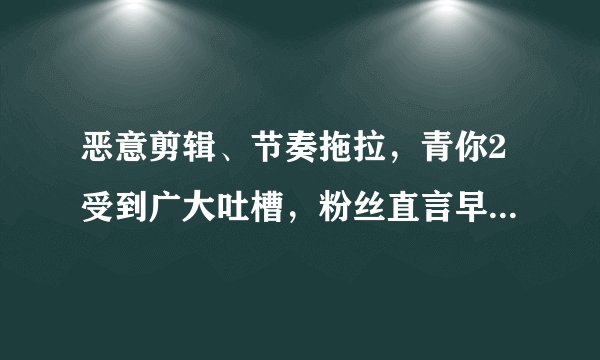 恶意剪辑、节奏拖拉，青你2受到广大吐槽，粉丝直言早晚得凉！