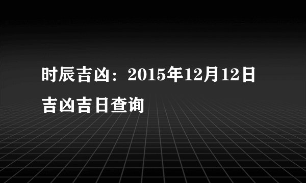 时辰吉凶：2015年12月12日吉凶吉日查询