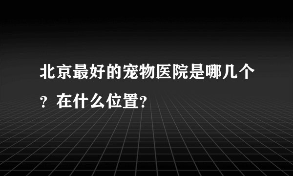 北京最好的宠物医院是哪几个？在什么位置？