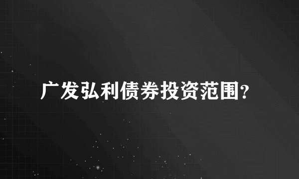 广发弘利债券投资范围？