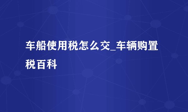 车船使用税怎么交_车辆购置税百科