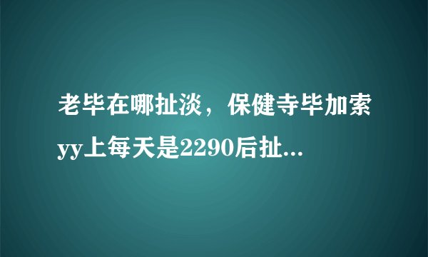 老毕在哪扯淡，保健寺毕加索yy上每天是2290后扯淡么？什么时候开始 在哪个频道？这几天才加入毕家军的....