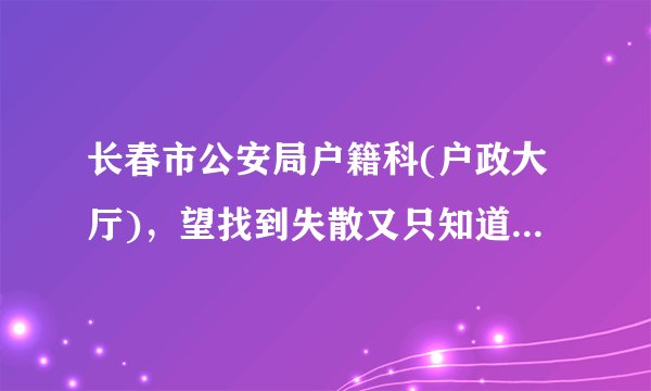 长春市公安局户籍科(户政大厅)，望找到失散又只知道姓名和大概年龄的人，那应该是唯一的办法了，求助。