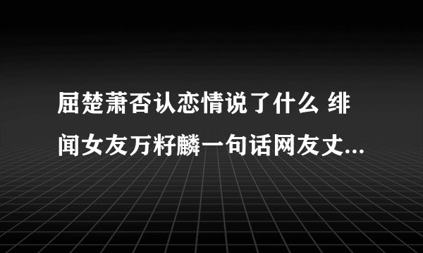 屈楚萧否认恋情说了什么 绯闻女友万籽麟一句话网友丈二摸不着脑袋