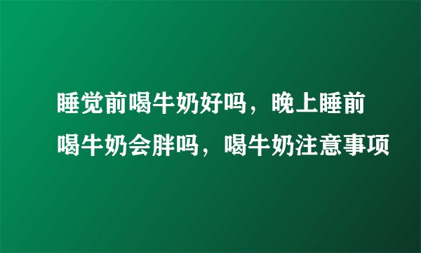 睡觉前喝牛奶好吗，晚上睡前喝牛奶会胖吗，喝牛奶注意事项