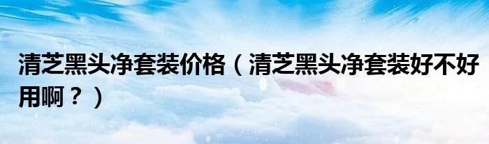 清芝黑头净套装价格（清芝黑头净套装好不好用啊？）