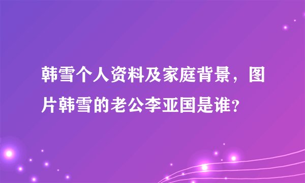 韩雪个人资料及家庭背景，图片韩雪的老公李亚国是谁？