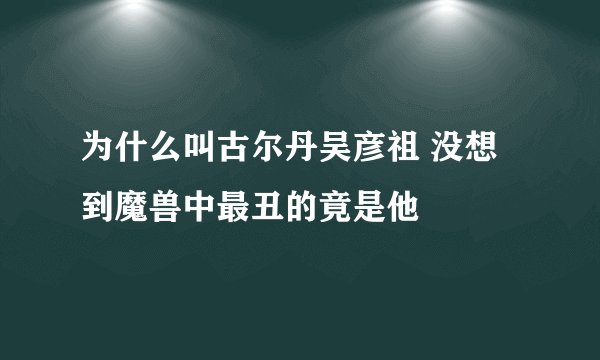 为什么叫古尔丹吴彦祖 没想到魔兽中最丑的竟是他