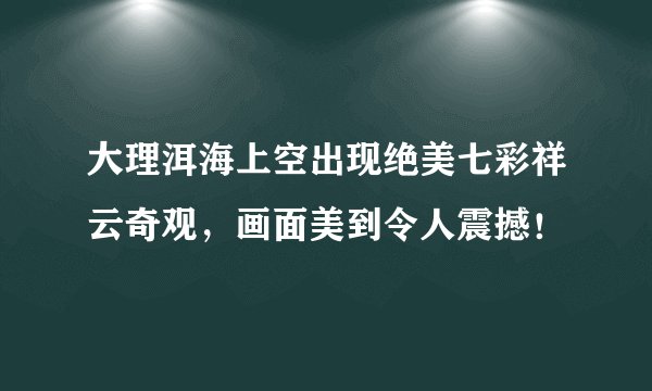 大理洱海上空出现绝美七彩祥云奇观，画面美到令人震撼！
