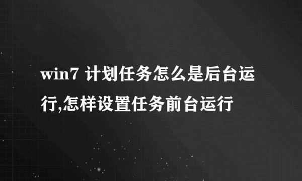 win7 计划任务怎么是后台运行,怎样设置任务前台运行