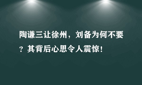 陶谦三让徐州，刘备为何不要？其背后心思令人震惊！