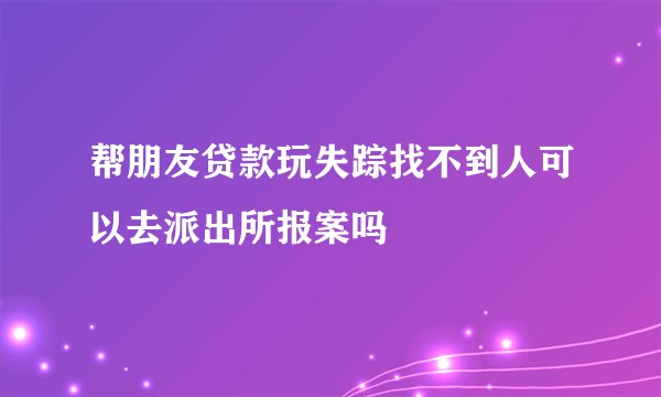 帮朋友贷款玩失踪找不到人可以去派出所报案吗