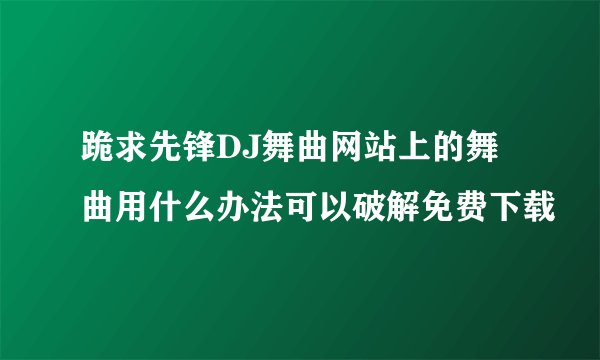 跪求先锋DJ舞曲网站上的舞曲用什么办法可以破解免费下载