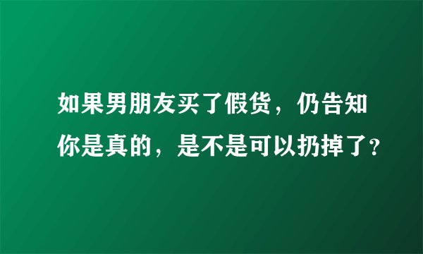 如果男朋友买了假货，仍告知你是真的，是不是可以扔掉了？