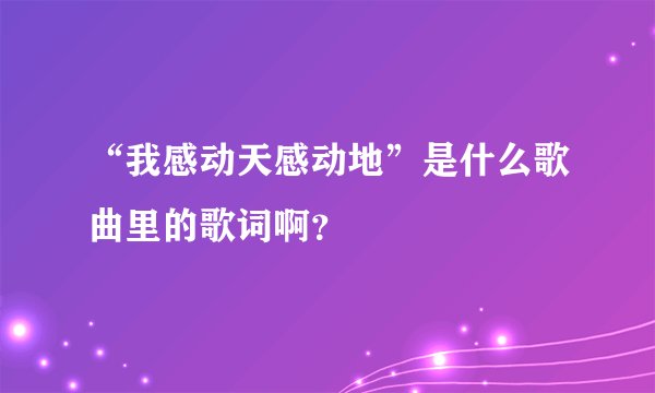 “我感动天感动地”是什么歌曲里的歌词啊？