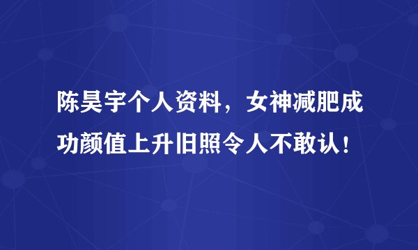 陈昊宇个人资料，女神减肥成功颜值上升旧照令人不敢认！