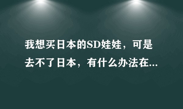 我想买日本的SD娃娃，可是去不了日本，有什么办法在中国就能买到限量正宗的？代购亲推荐几个好么