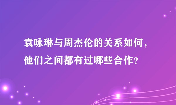 袁咏琳与周杰伦的关系如何，他们之间都有过哪些合作？