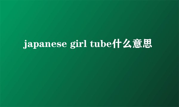 japanese girl tube什么意思