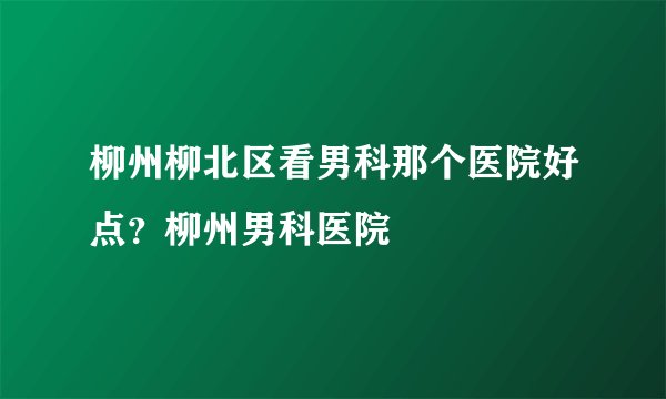 柳州柳北区看男科那个医院好点？柳州男科医院