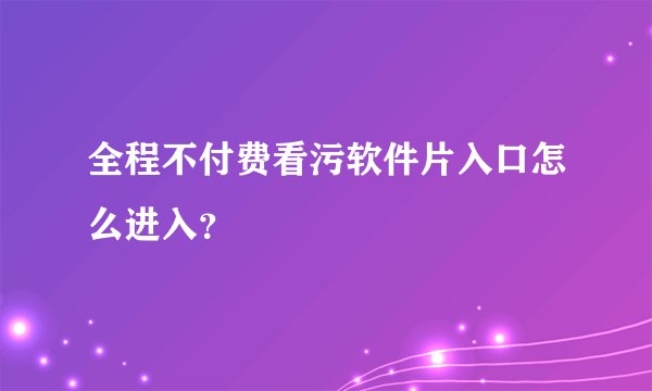 全程不付费看污软件片入口怎么进入？