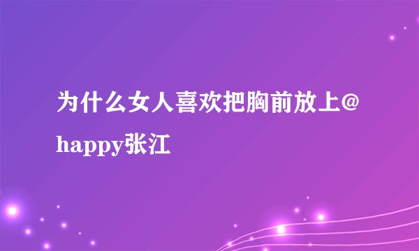 为什么女人喜欢把胸前放上@happy张江