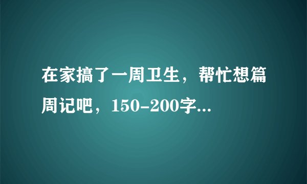 在家搞了一周卫生,帮忙想篇周记吧,150-200字就好了?