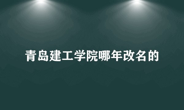 青岛建工学院哪年改名的