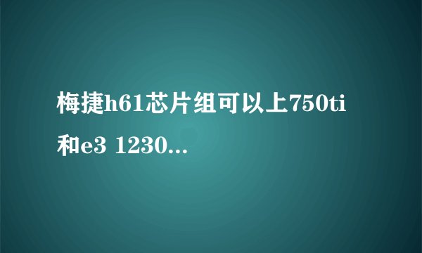 梅捷h61芯片组可以上750ti 和e3 1230v2吗可以的话用多少电源合适