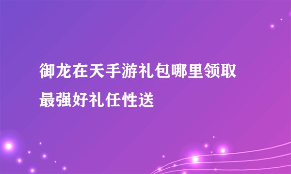 御龙在天手游礼包哪里领取 最强好礼任性送