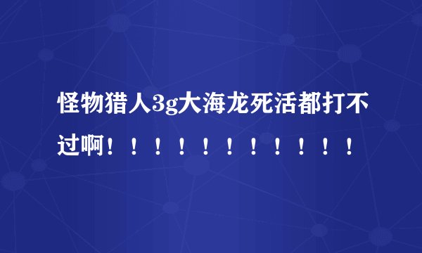 怪物猎人3g大海龙死活都打不过啊！！！！！！！！！！！