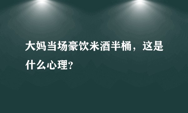 大妈当场豪饮米酒半桶，这是什么心理？