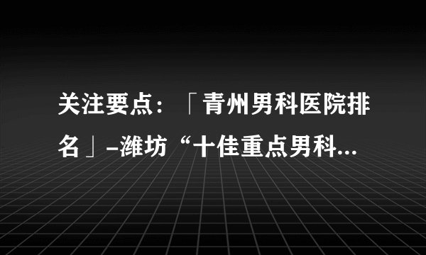 关注要点：「青州男科医院排名」-潍坊“十佳重点男科医院”排名公布！