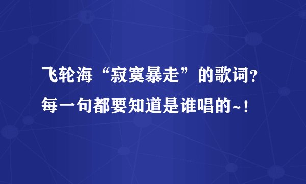 飞轮海“寂寞暴走”的歌词？每一句都要知道是谁唱的~！