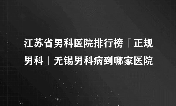 江苏省男科医院排行榜「正规男科」无锡男科病到哪家医院