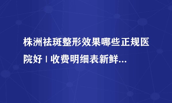 株洲祛斑整形效果哪些正规医院好 | 收费明细表新鲜出炉_我想问一下，激光祛斑会不会疼？