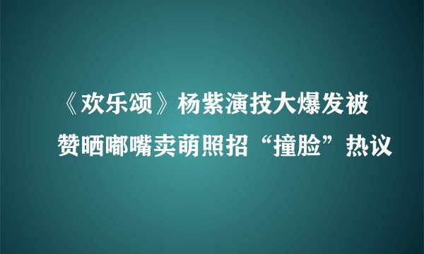 《欢乐颂》杨紫演技大爆发被赞晒嘟嘴卖萌照招“撞脸”热议