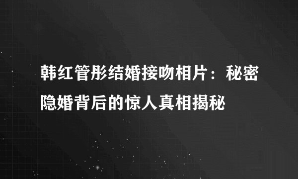 韩红管彤结婚接吻相片：秘密隐婚背后的惊人真相揭秘